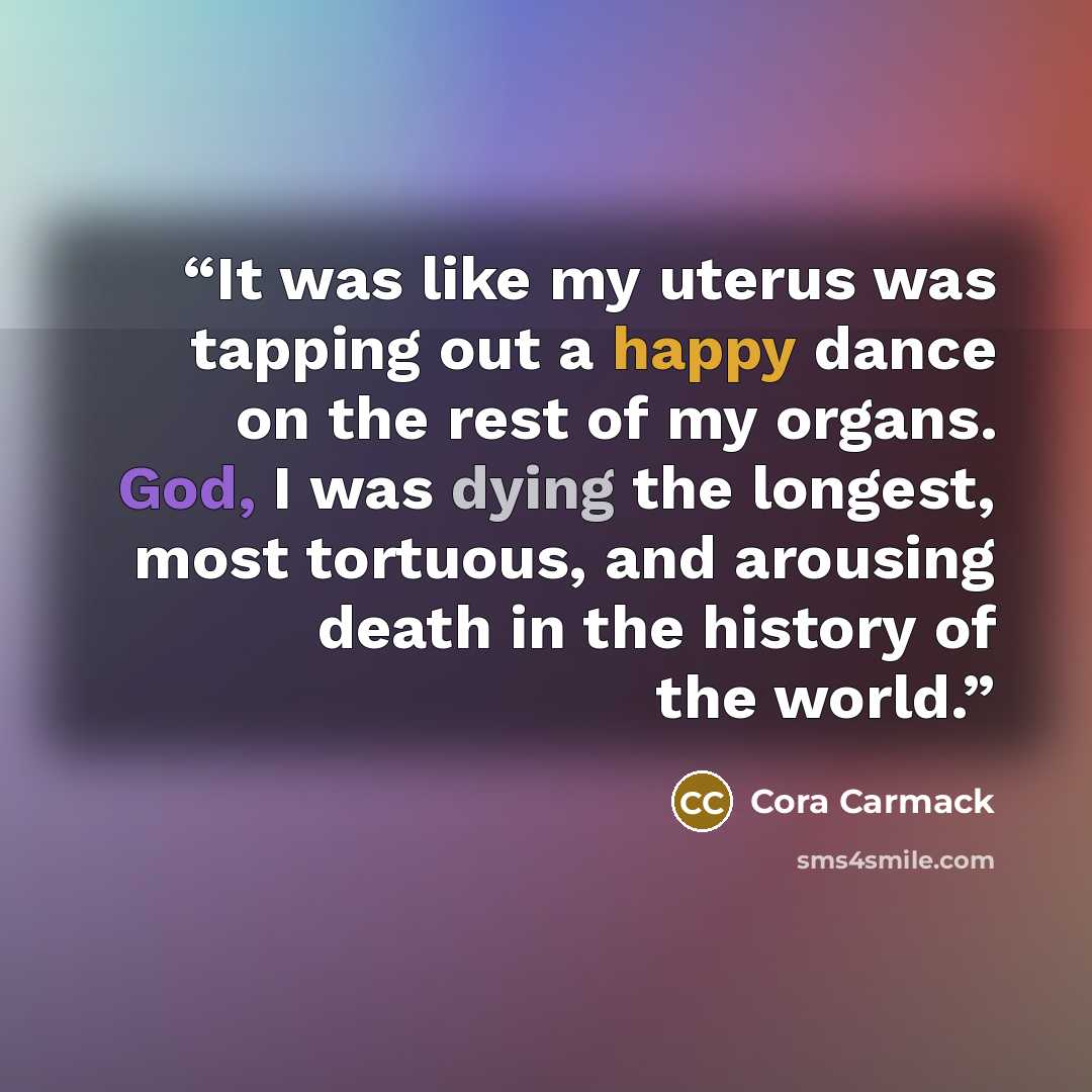 “It was like my uterus was tapping out a happy dance on the rest of my organs. God, I was dying the longest, most tortuous, and arousing death in the history of the world.” quote by Cora Carmack
