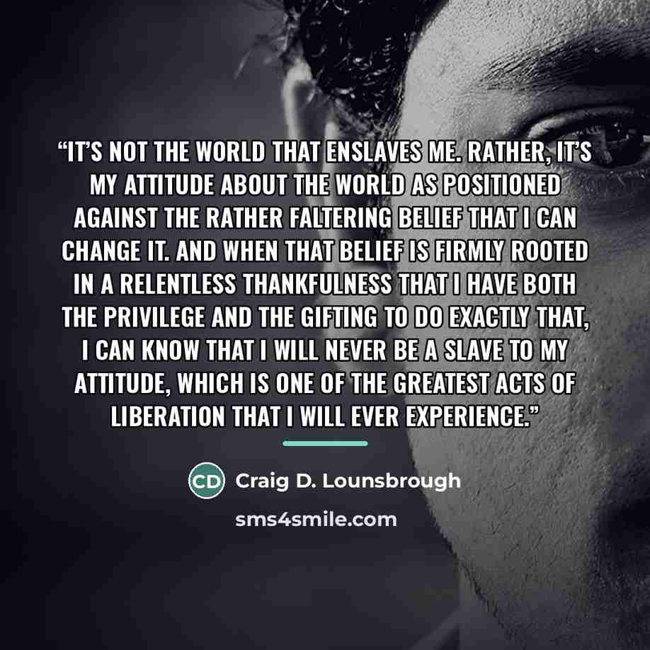 “It’s not the world that enslaves me. Rather, it’s my attitude about the world as positioned against the rather faltering belief that I can change it. And when that belief is firmly rooted in a relentless thankfulness that I have both the privilege and the gifting to do exactly that, I can know…” quote by Craig D. Lounsbrough