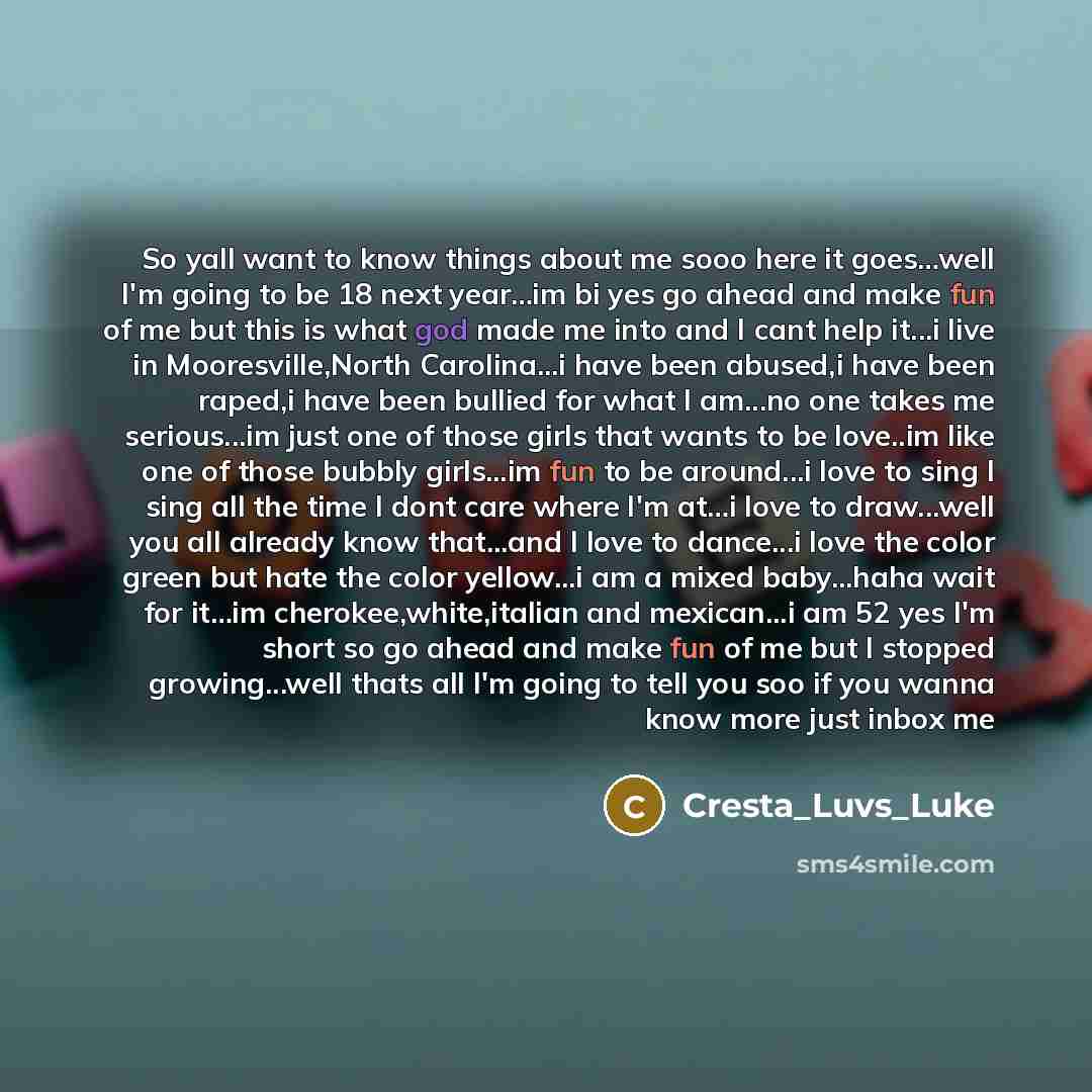 “So yall want to know things about me sooo here it goes…well I'm going to be 18 next year…im bi yes go ahead and make fun of me but this is what god made me into and I cant help it...i live in Mooresville,North Carolina...i have been abused,i have been raped,i have been bullied for what I am...no…” quote by Cresta_Luvs_Luke