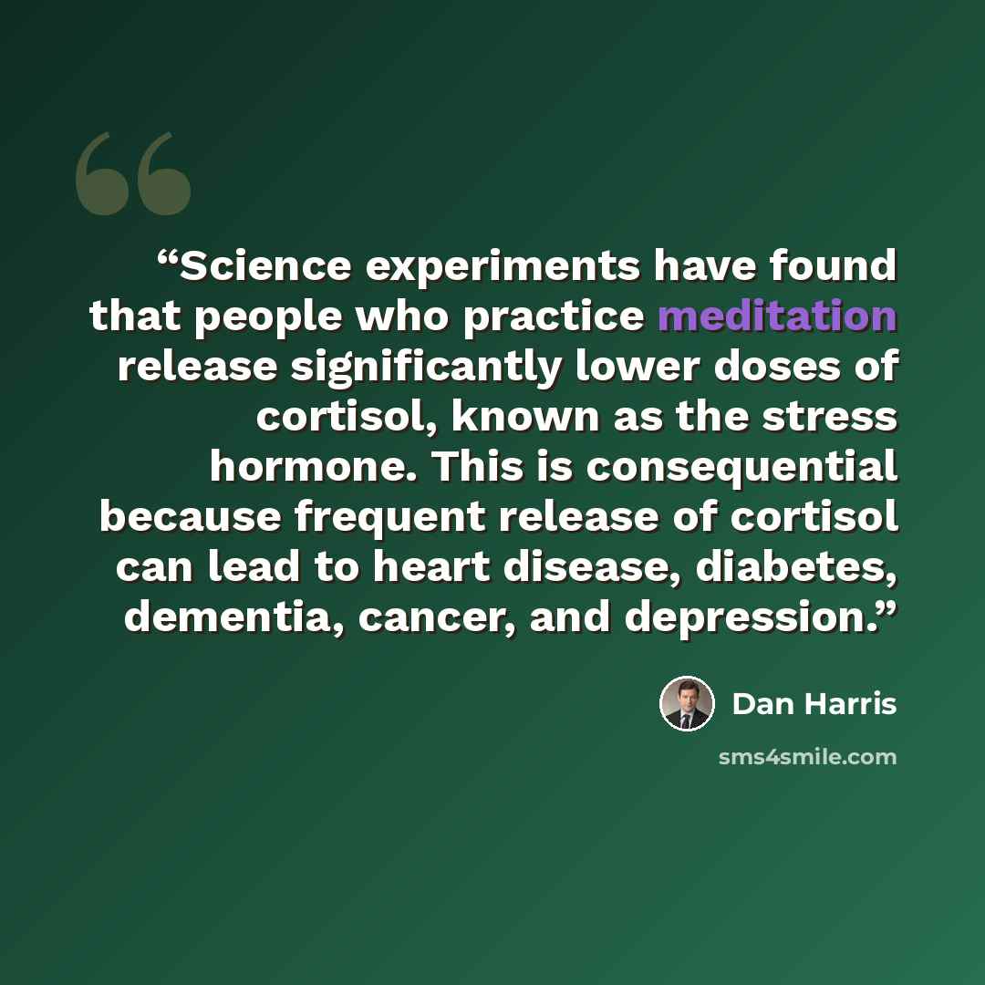 “Science experiments have found that people who practice meditation release significantly lower doses of cortisol, known as the stress hormone. This is consequential because frequent release of cortisol can lead to heart disease, diabetes, dementia, cancer, and depression.” quote by Dan Harris