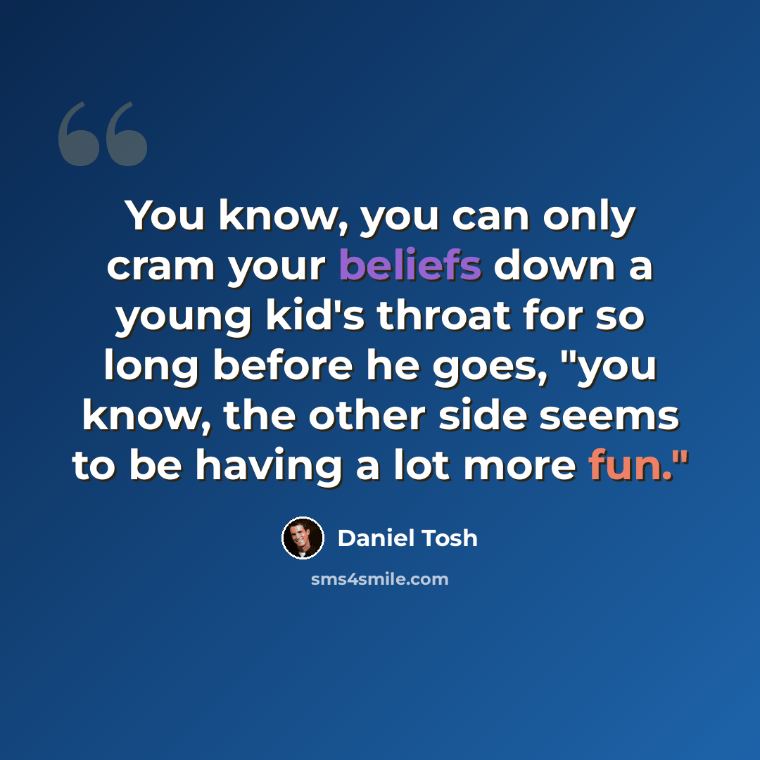 “You know, you can only cram your beliefs down a young kid's throat for so long before he goes, "you know, the other side seems to be having a lot more fun."” quote by Daniel Tosh