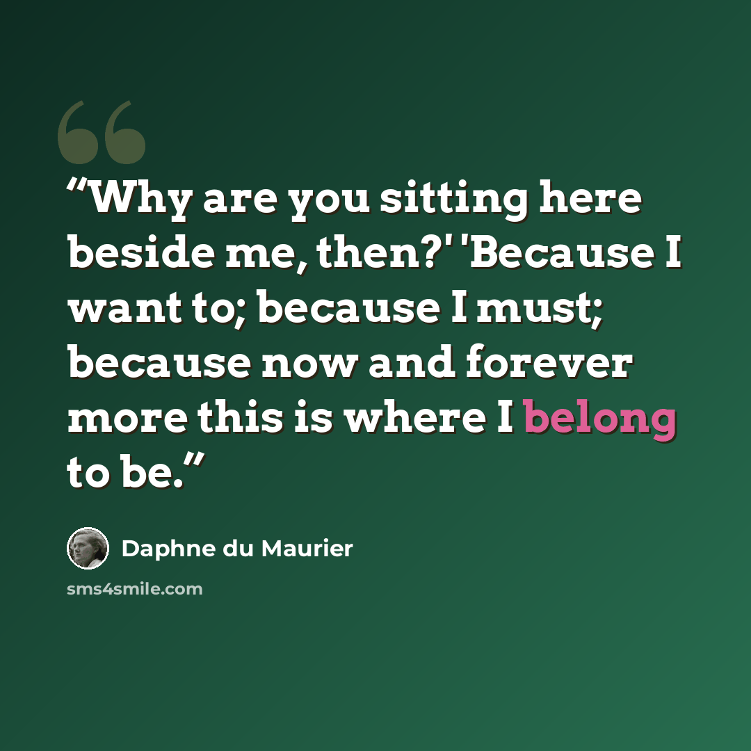 “Why are you sitting here beside me, then?' 'Because I want to; because I must; because now and forever more this is where I belong to be.” quote by Daphne du Maurier