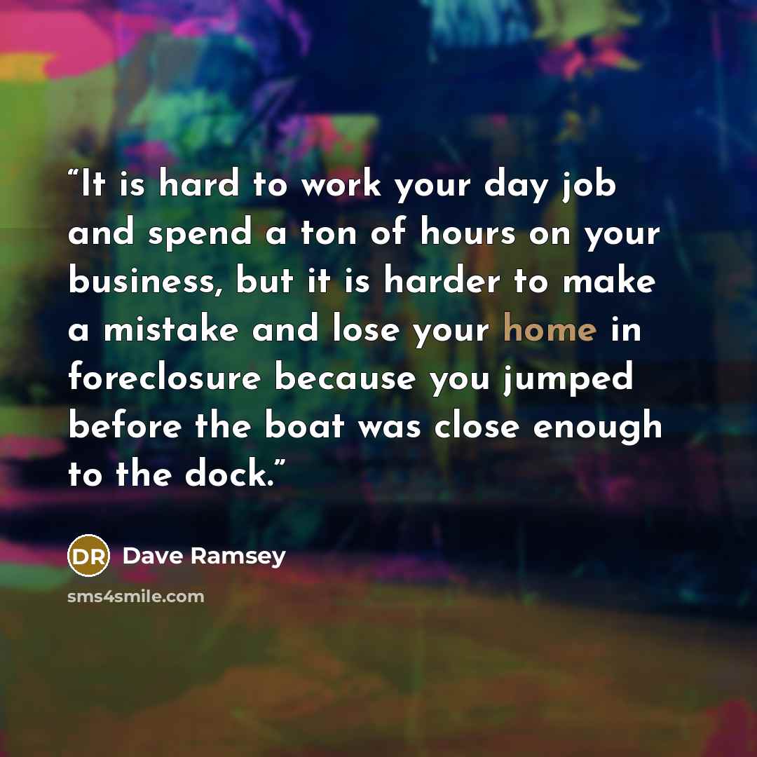 “It is hard to work your day job and spend a ton of hours on your business, but it is harder to make a mistake and lose your home in foreclosure because you jumped before the boat was close enough to the dock.” quote by Dave Ramsey