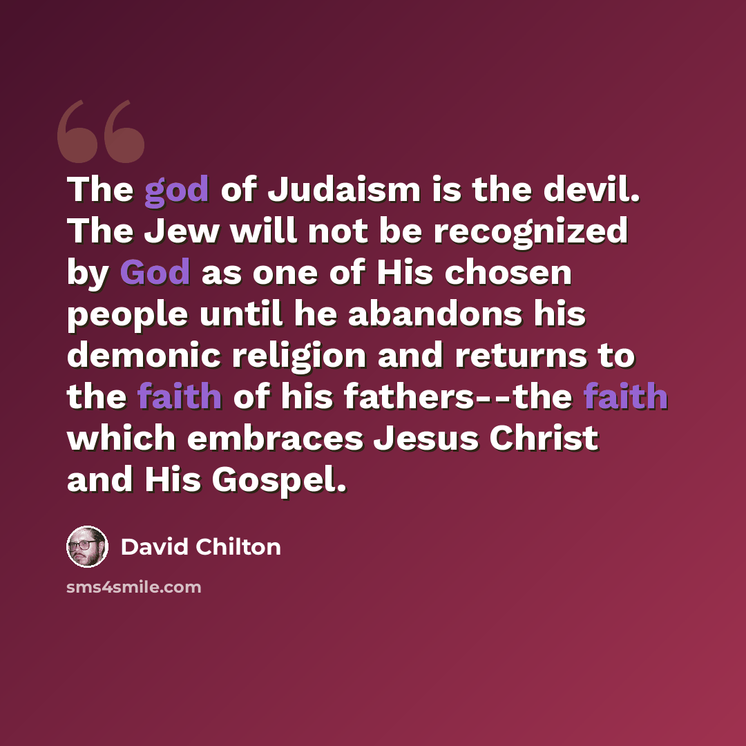 “The god of Judaism is the devil. The Jew will not be recognized by God as one of His chosen people until he abandons his demonic religion and returns to the faith of his fathers--the faith which embraces Jesus Christ and His Gospel.” quote by David Chilton