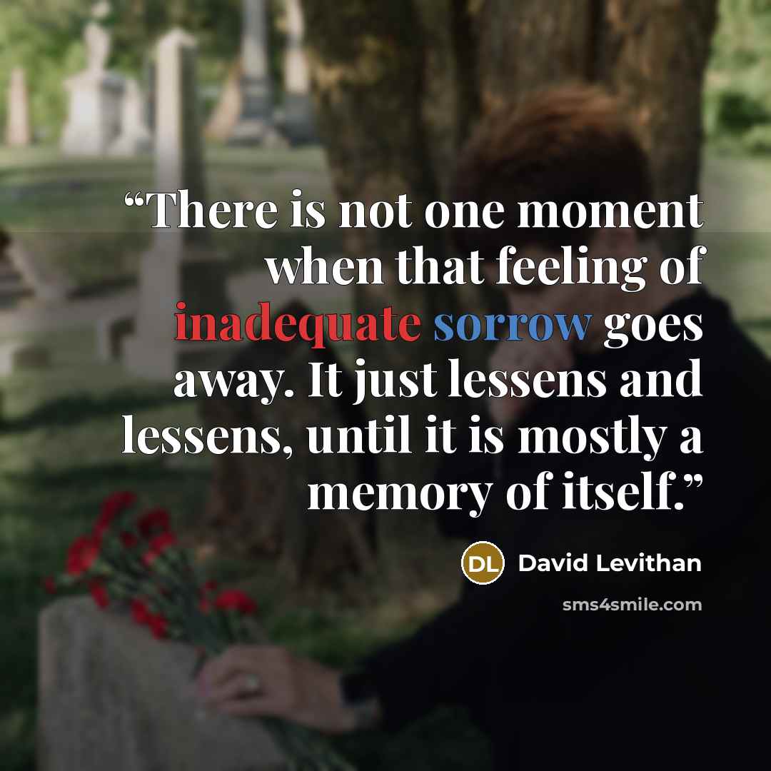 “There is not one moment when that feeling of inadequate sorrow goes away. It just lessens and lessens, until it is mostly a memory of itself.” quote by David Levithan