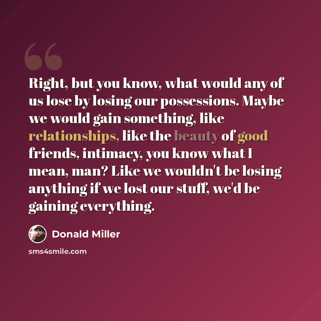 “Right, but you know, what would any of us lose by losing our possessions. Maybe we would gain something, like relationships, like the beauty of good friends, intimacy, you know what I mean, man? Like we wouldn't be losing anything if we lost our stuff, we'd be gaining everything.” quote by Donald Miller