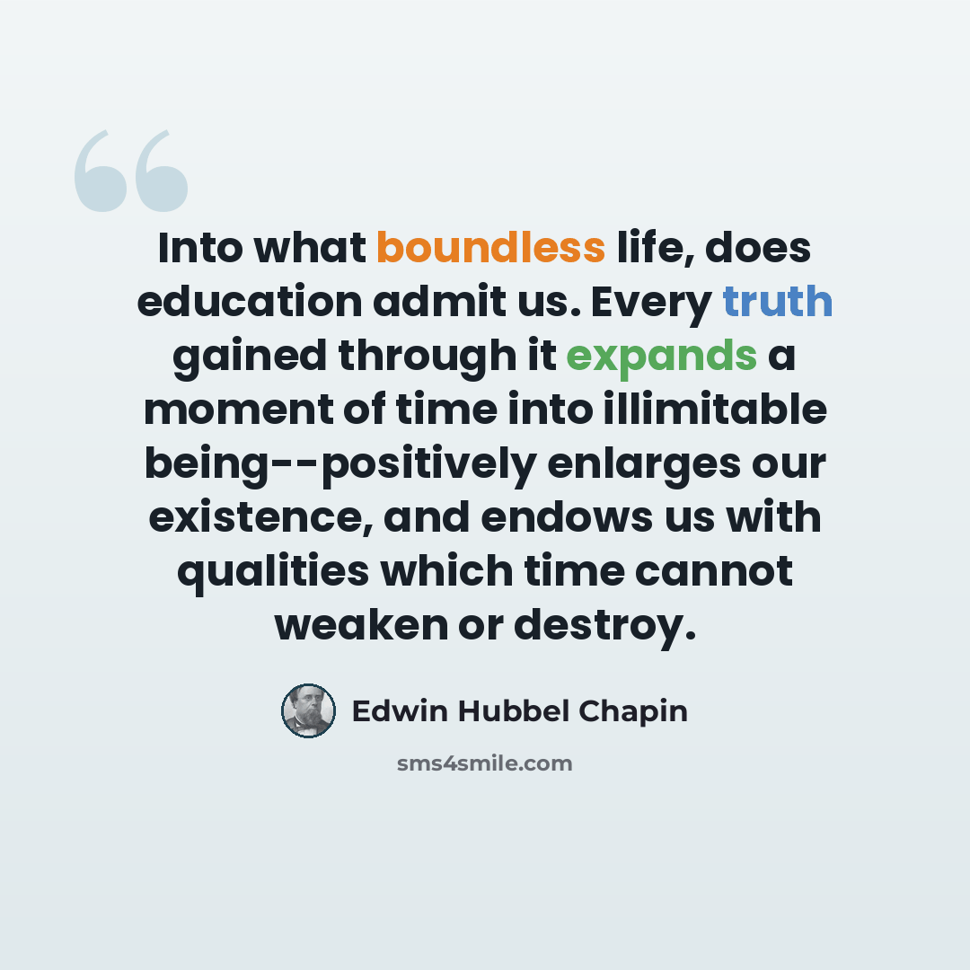 “Into what boundless life, does education admit us. Every truth gained through it expands a moment of time into illimitable being--positively enlarges our existence, and endows us with qualities which time cannot weaken or destroy.” quote by Edwin Hubbel Chapin