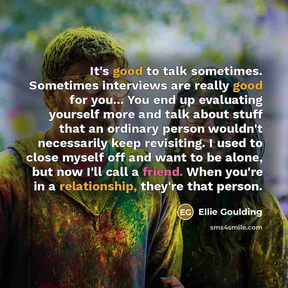“It's good to talk sometimes. Sometimes interviews are really good for you... You end up evaluating yourself more and talk about stuff that an ordinary person wouldn't necessarily keep revisiting. I used to close myself off and want to be alone, but now I'll call a friend. When you're in a…” quote by Ellie Goulding