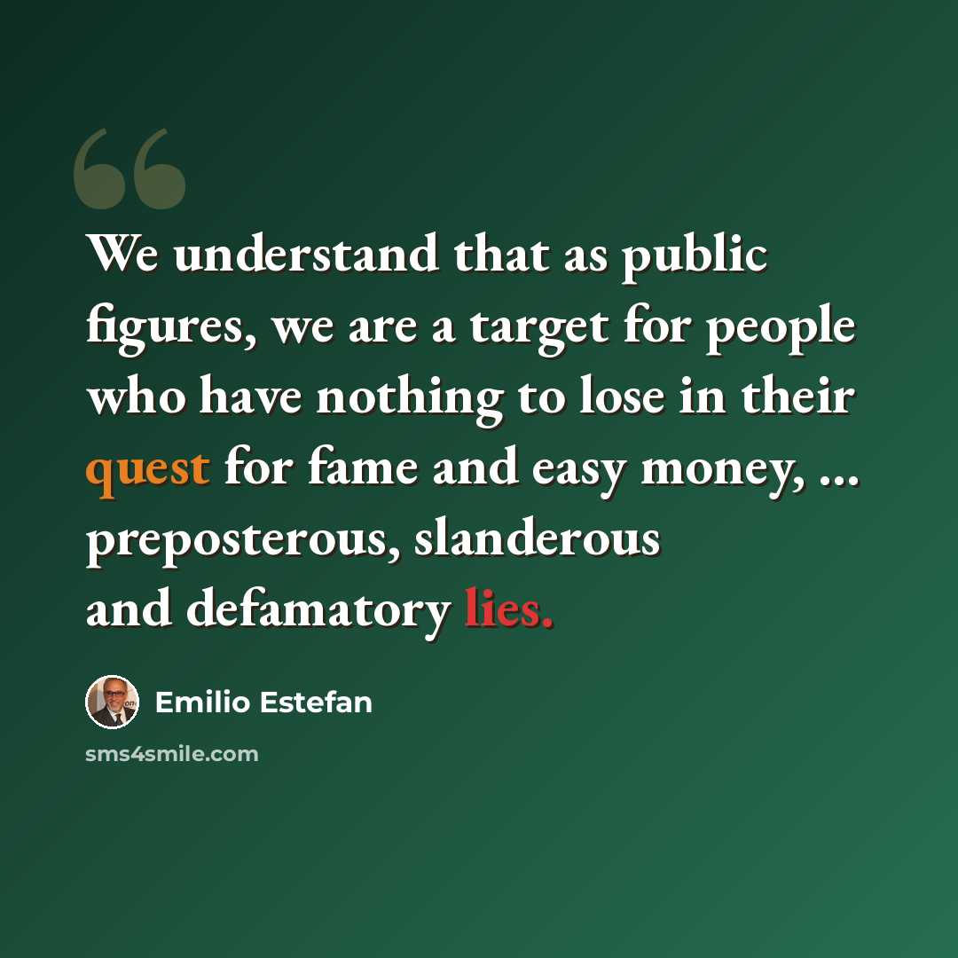 “We understand that as public figures, we are a target for people who have nothing to lose in their quest for fame and easy money, ... preposterous, slanderous and defamatory lies.” quote by Emilio Estefan
