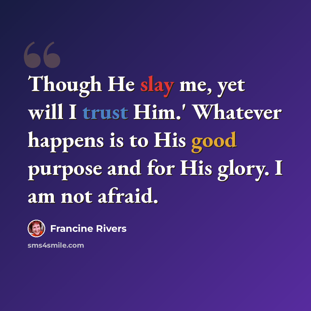 “Though He slay me, yet will I trust Him.' Whatever happens is to His good purpose and for His glory. I am not afraid.” quote by Francine Rivers