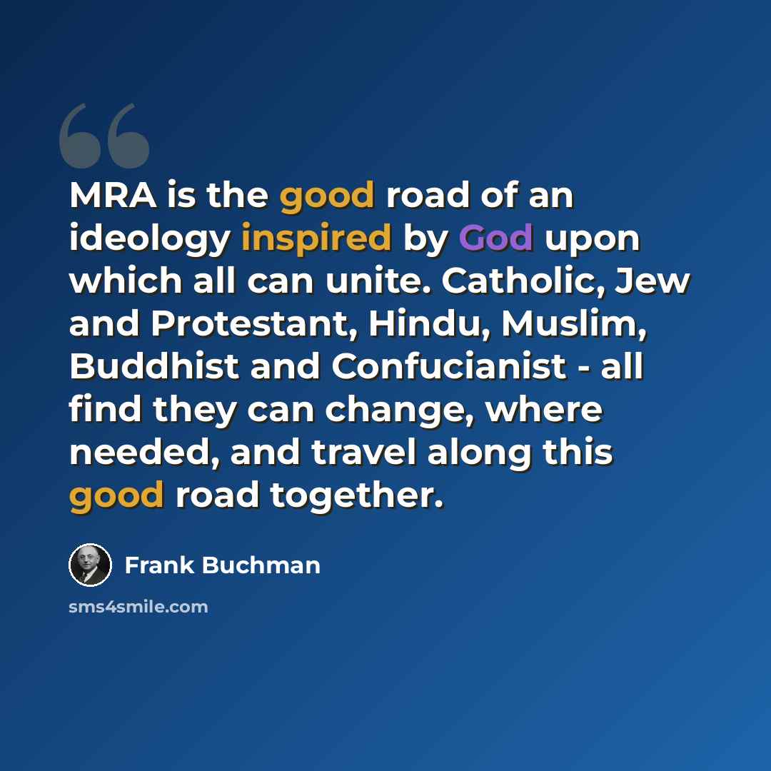 “MRA is the good road of an ideology inspired by God upon which all can unite. Catholic, Jew and Protestant, Hindu, Muslim, Buddhist and Confucianist - all find they can change, where needed, and travel along this good road together.” quote by Frank Buchman
