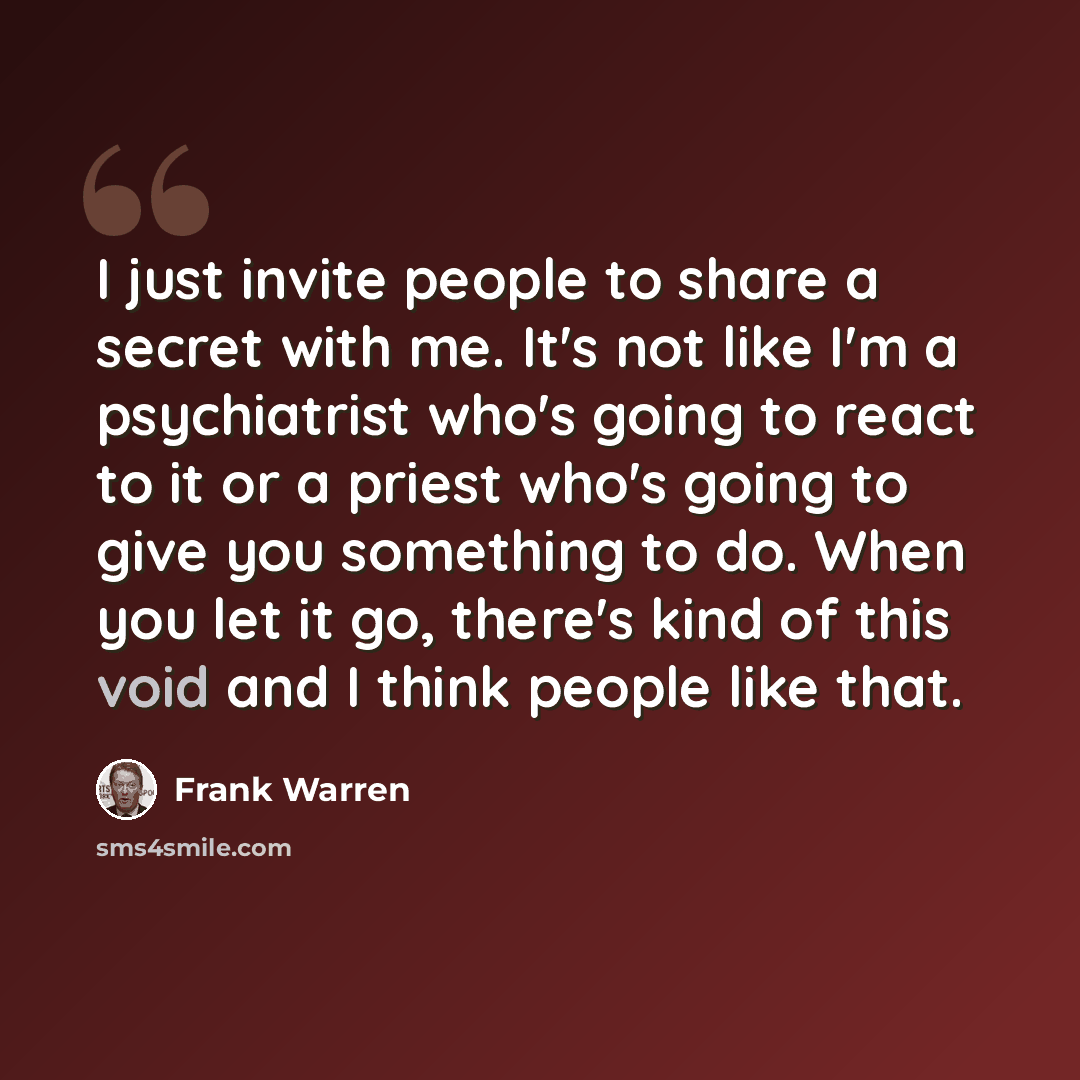 “I just invite people to share a secret with me. It's not like I'm a psychiatrist who's going to react to it or a priest who's going to give you something to do. When you let it go, there's kind of this void and I think people like that.” quote by Frank Warren