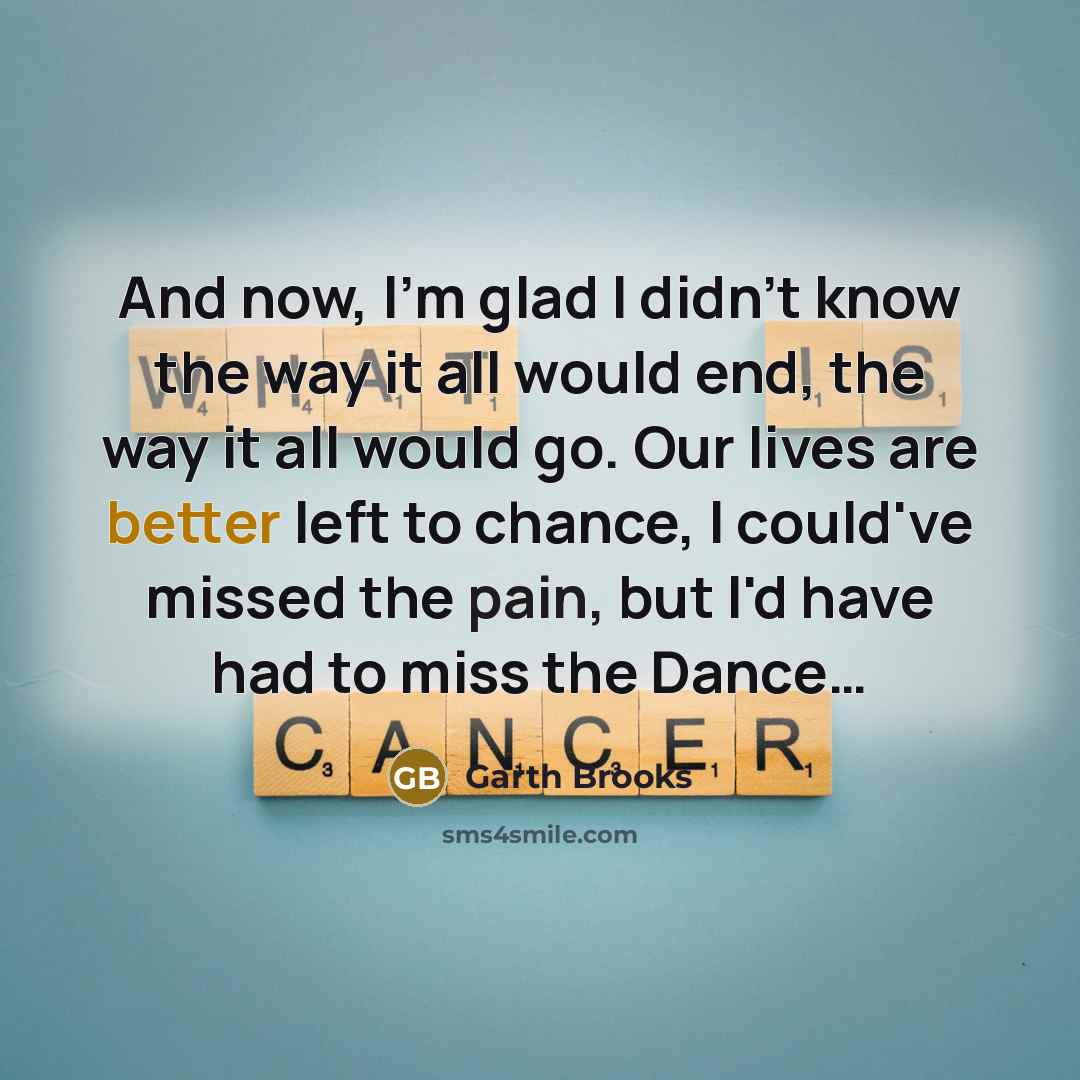 “And now, I'm glad I didn't know the way it all would end, the way it all would go. Our lives are better left to chance, I could've missed the pain, but I'd have had to miss the Dance…” quote by Garth Brooks