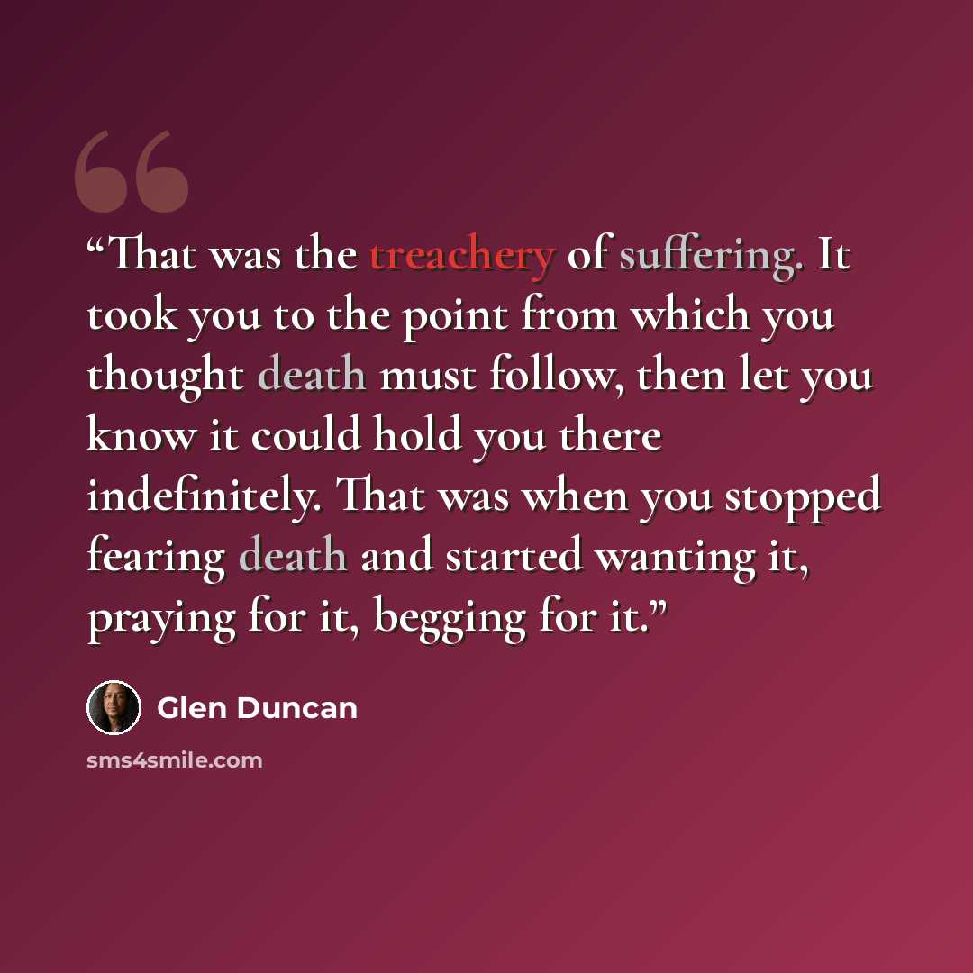“That was the treachery of suffering. It took you to the point from which you thought death must follow, then let you know it could hold you there indefinitely. That was when you stopped fearing death and started wanting it, praying for it, begging for it.” quote by Glen Duncan
