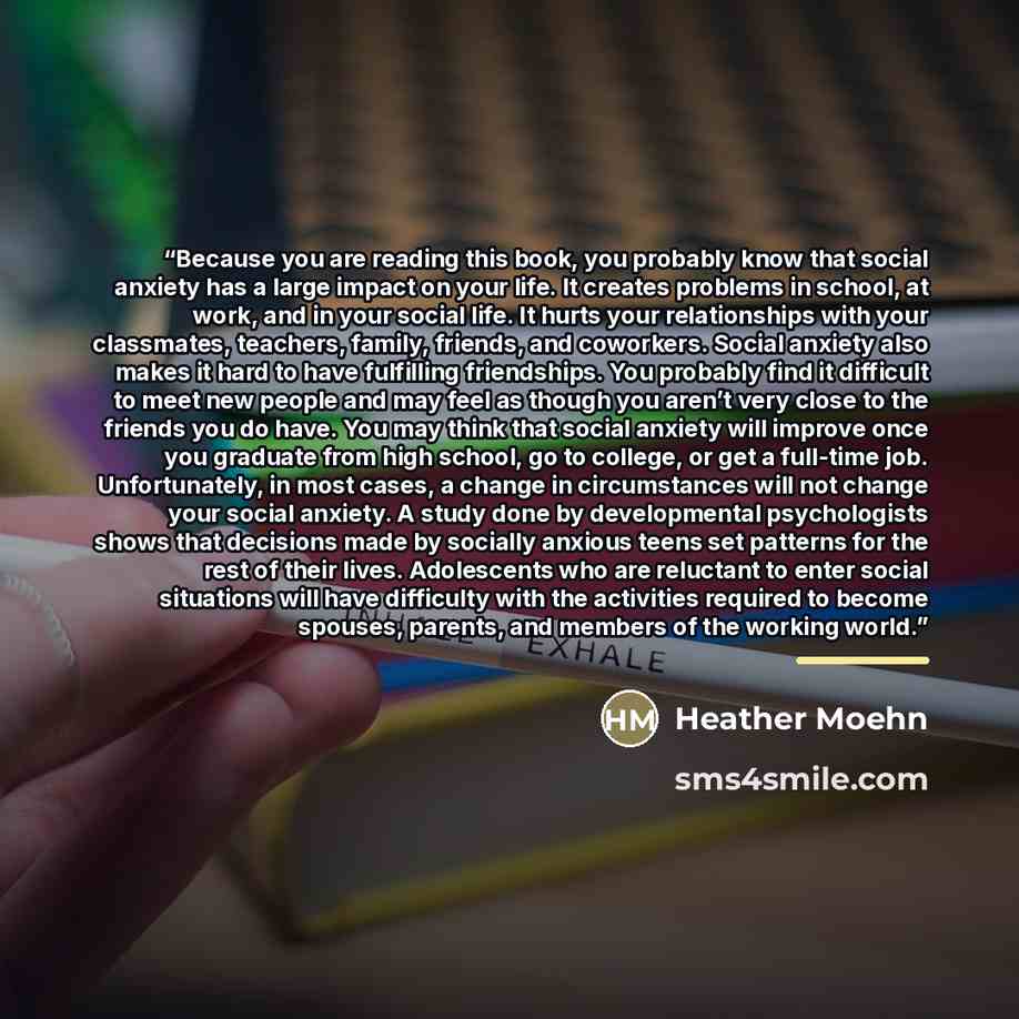 “Because you are reading this book, you probably know that social anxiety has a large impact on your life. It creates problems in school, at work, and in your social life. It hurts your relationships with your classmates, teachers, family, friends, and coworkers. Social anxiety also makes it hard…” quote by Heather Moehn
