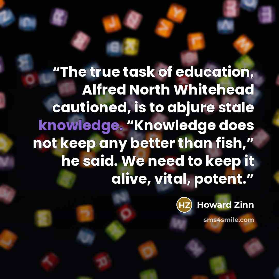 “The true task of education, Alfred North Whitehead cautioned, is to abjure stale knowledge. “Knowledge does not keep any better than fish,” he said. We need to keep it alive, vital, potent.” quote by Howard Zinn