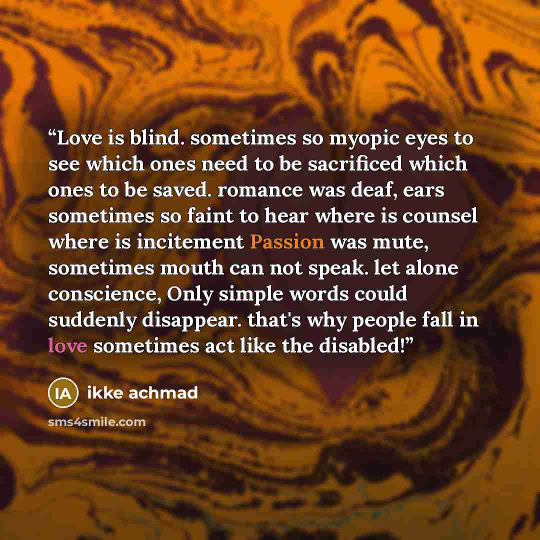 “Love is blind. sometimes so myopic eyes to see which ones need to be sacrificed which ones to be saved. romance was deaf, ears sometimes so faint to hear where is counsel where is incitement Passion was mute, sometimes mouth can not speak. let alone conscience, Only simple words could suddenly…” quote by ikke achmad