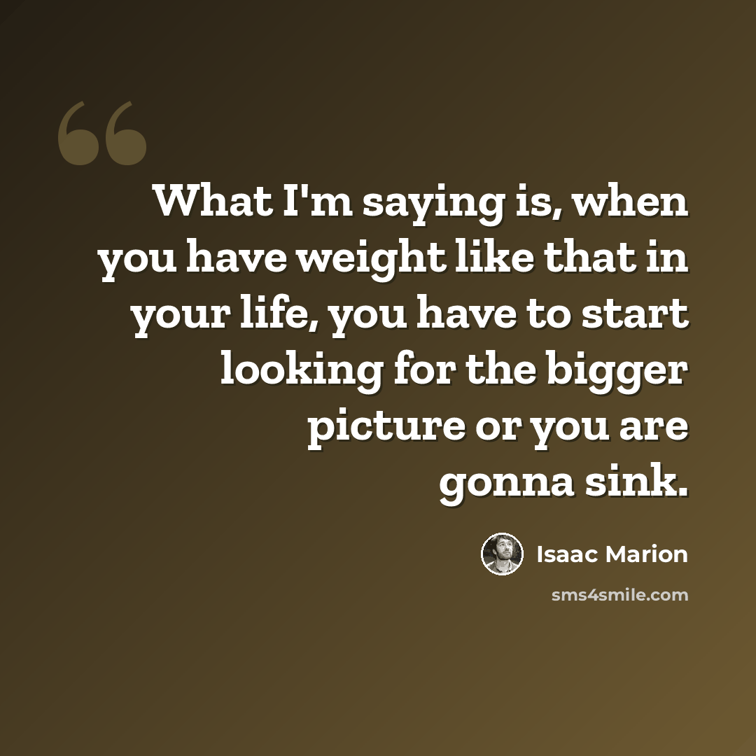 “What I'm saying is, when you have weight like that in your life, you have to start looking for the bigger picture or you are gonna sink.” quote by Isaac Marion