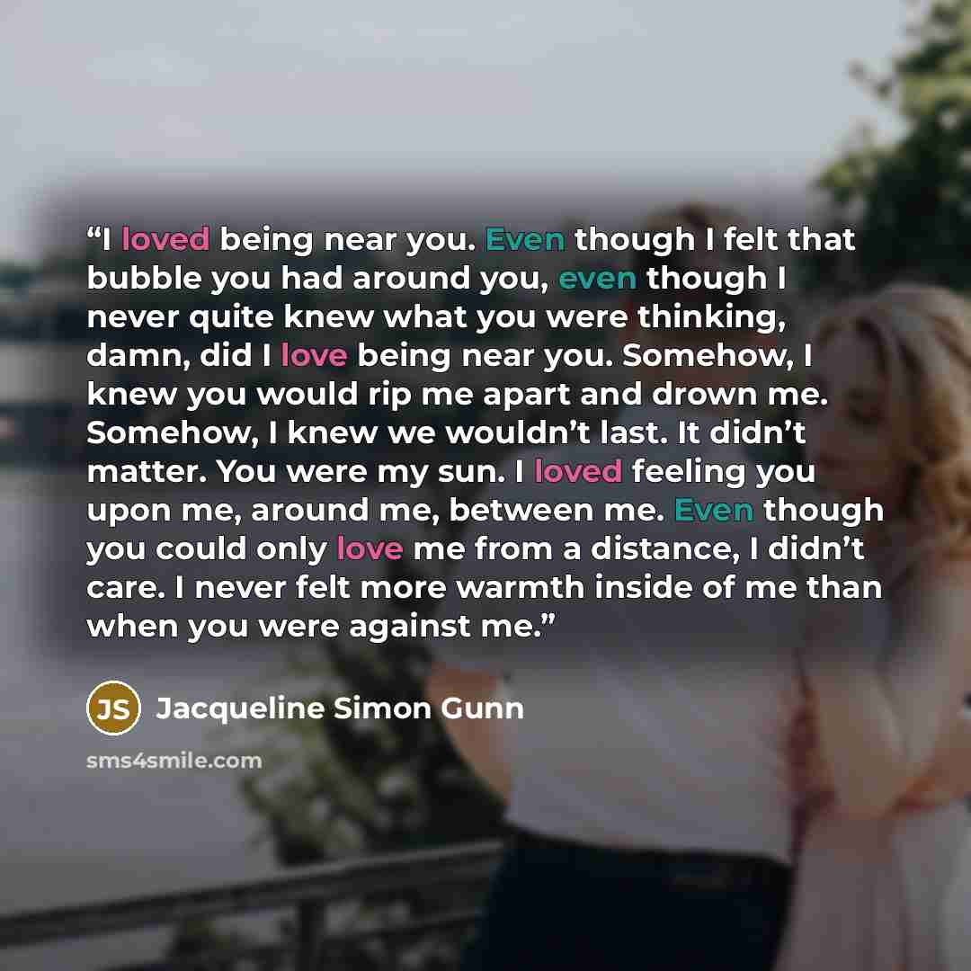 “I loved being near you. Even though I felt that bubble you had around you, even though I never quite knew what you were thinking, damn, did I love being near you. Somehow, I knew you would rip me apart and drown me. Somehow, I knew we wouldn’t last. It didn’t matter. You were my sun. I loved…” quote by Jacqueline Simon Gunn