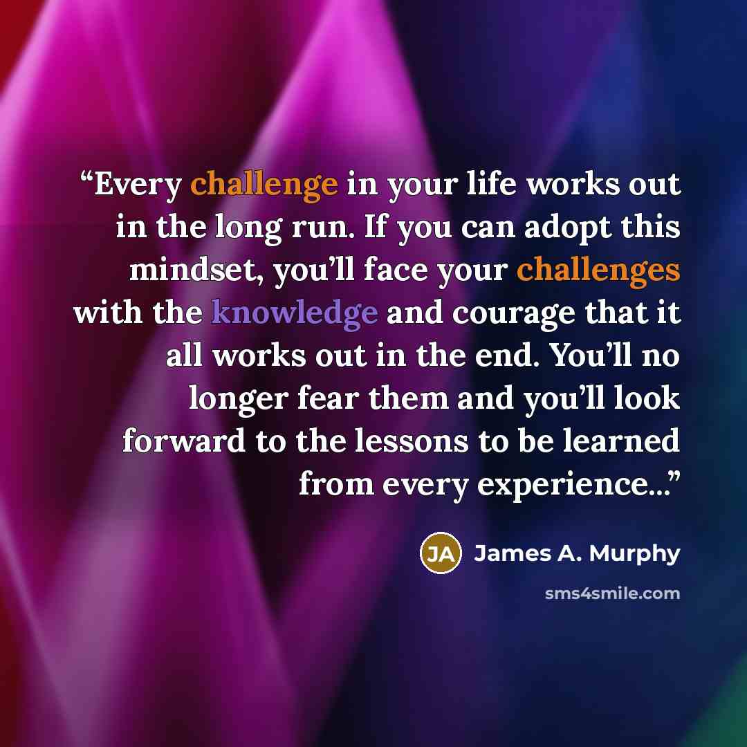 “Every challenge in your life works out in the long run. If you can adopt this mindset, you’ll face your challenges with the knowledge and courage that it all works out in the end. You’ll no longer fear them and you’ll look forward to the lessons to be learned from every experience...” quote by James A. Murphy