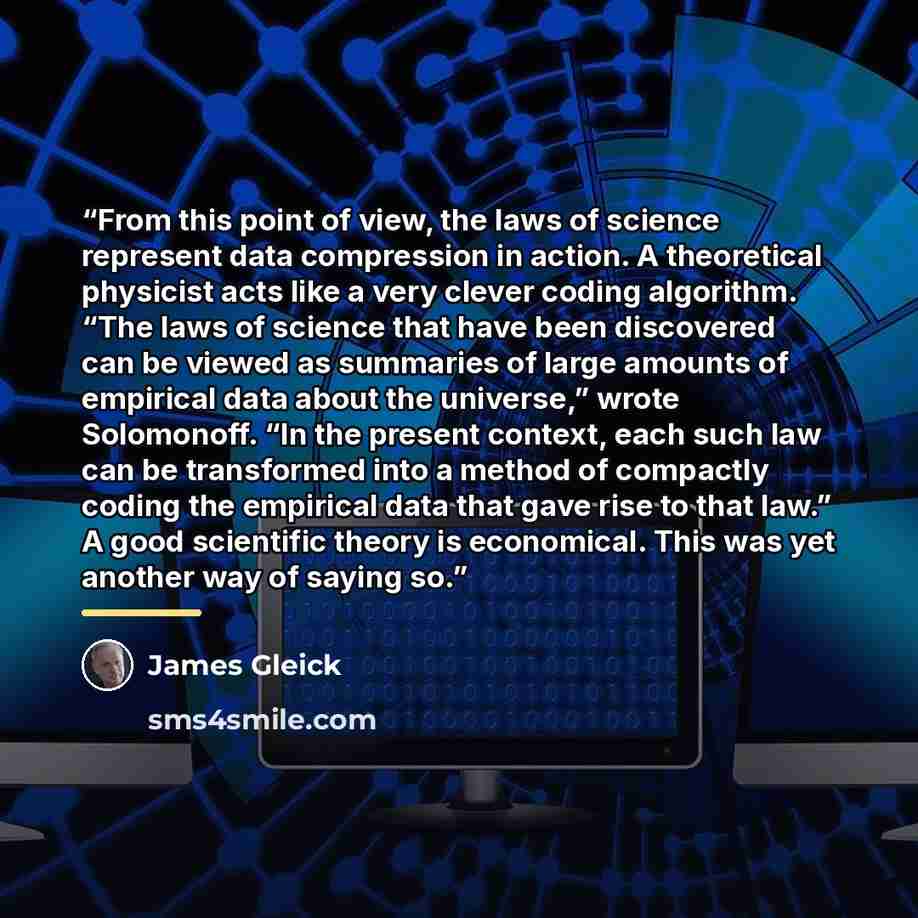 “From this point of view, the laws of science represent data compression in action. A theoretical physicist acts like a very clever coding algorithm. “The laws of science that have been discovered can be viewed as summaries of large amounts of empirical data about the universe,” wrote Solomonoff…” quote by James Gleick