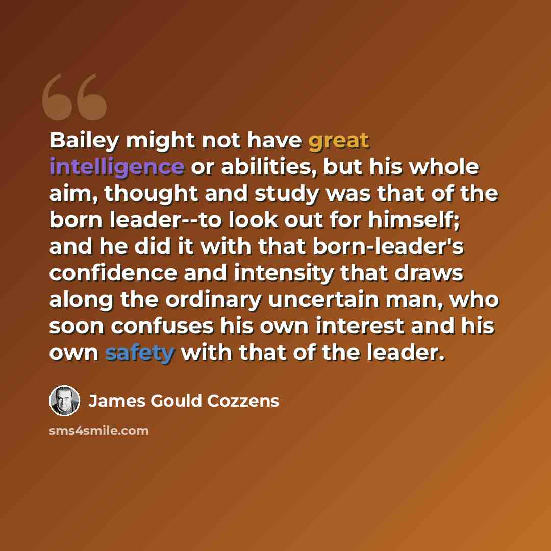 “Bailey might not have great intelligence or abilities, but his whole aim, thought and study was that of the born leader--to look out for himself; and he did it with that born-leader's confidence and intensity that draws along the ordinary uncertain man, who soon confuses his own interest and his…” quote by James Gould Cozzens