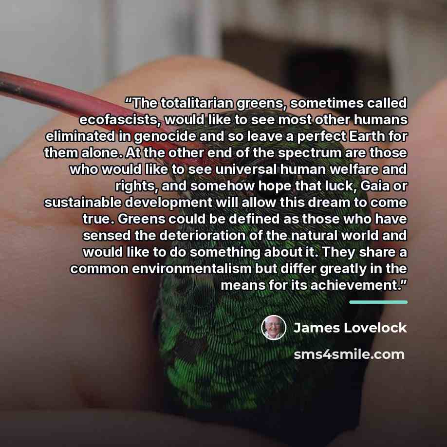 “The totalitarian greens, sometimes called ecofascists, would like to see most other humans eliminated in genocide and so leave a perfect Earth for them alone. At the other end of the spectrum are those who would like to see universal human welfare and rights, and somehow hope that luck, Gaia or…” quote by James Lovelock