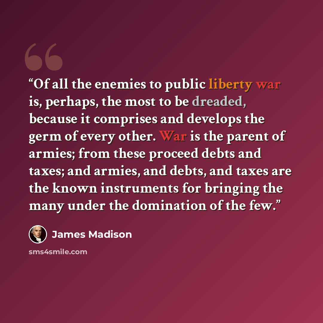 “Of all the enemies to public liberty war is, perhaps, the most to be dreaded, because it comprises and develops the germ of every other. War is the parent of armies; from these proceed debts and taxes; and armies, and debts, and taxes are the known instruments for bringing the many under the…” quote by James Madison