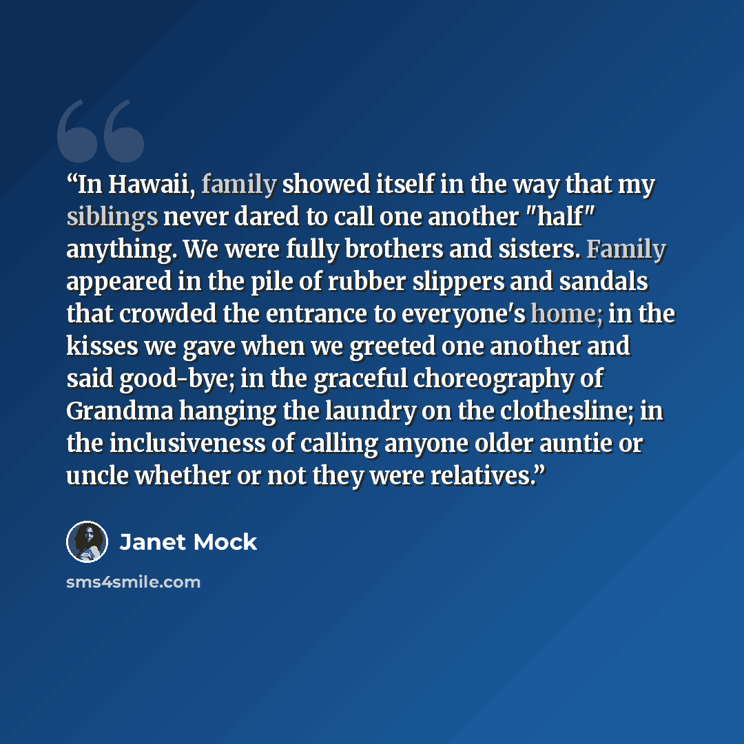 “In Hawaii, family showed itself in the way that my siblings never dared to call one another "half" anything. We were fully brothers and sisters. Family appeared in the pile of rubber slippers and sandals that crowded the entrance to everyone's home; in the kisses we gave when we greeted one…” quote by Janet Mock