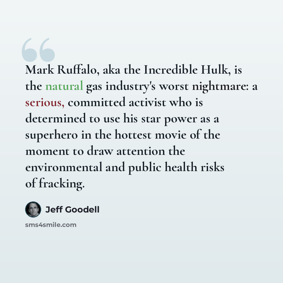“Mark Ruffalo, aka the Incredible Hulk, is the natural gas industry's worst nightmare: a serious, committed activist who is determined to use his star power as a superhero in the hottest movie of the moment to draw attention the environmental and public health risks of fracking.” quote by Jeff Goodell