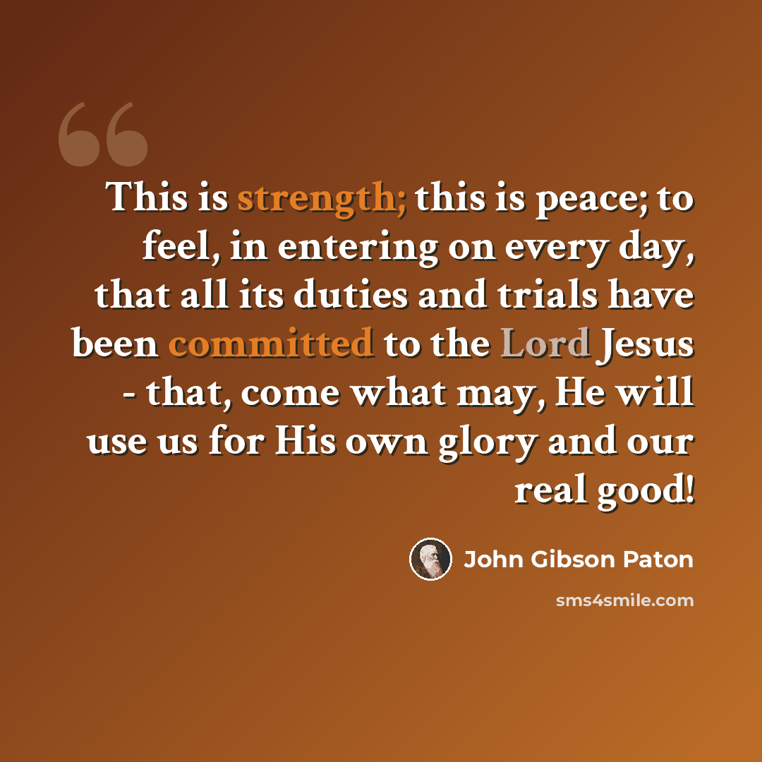 “This is strength; this is peace; to feel, in entering on every day, that all its duties and trials have been committed to the Lord Jesus - that, come what may, He will use us for His own glory and our real good!” quote by John Gibson Paton