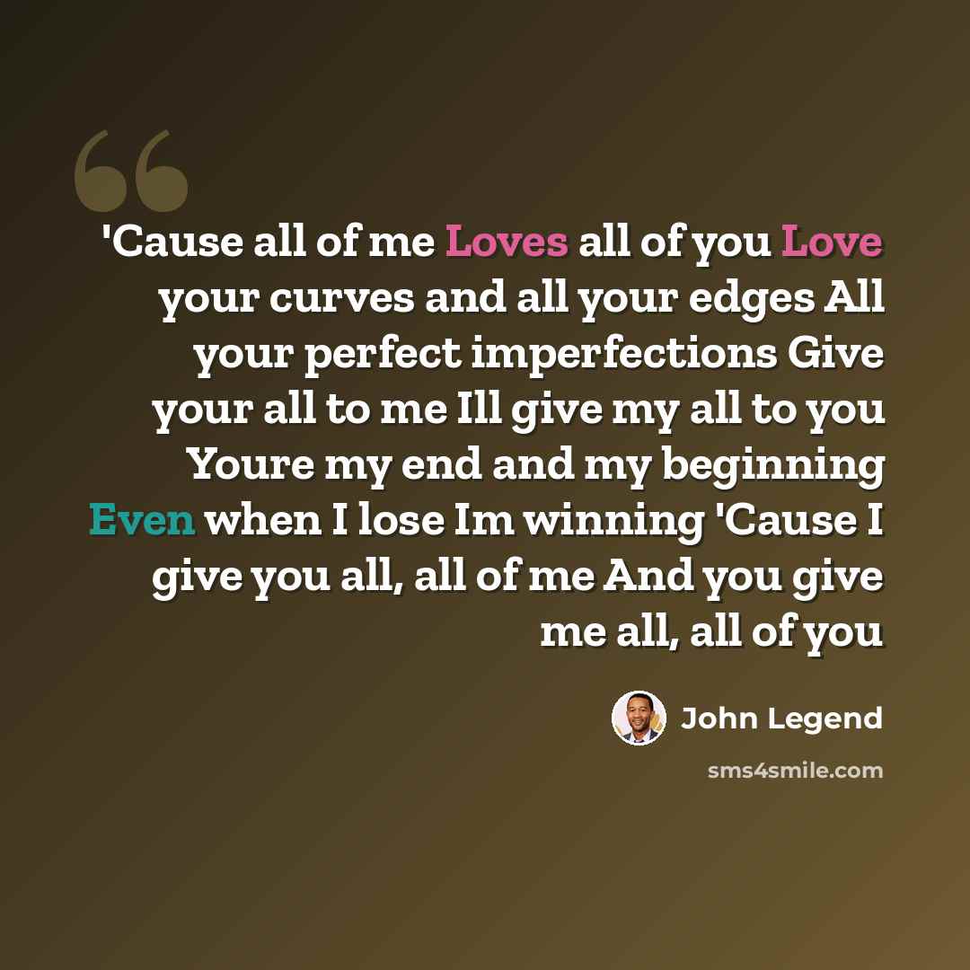 “'Cause all of me Loves all of you Love your curves and all your edges All your perfect imperfections Give your all to me Ill give my all to you Youre my end and my beginning Even when I lose Im winning 'Cause I give you all, all of me And you give me all, all of you” quote by John Legend