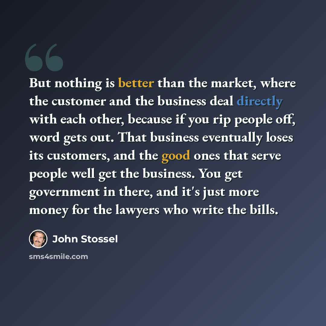 “But nothing is better than the market, where the customer and the business deal directly with each other, because if you rip people off, word gets out. That business eventually loses its customers, and the good ones that serve people well get the business. You get government in there, and it's…” quote by John Stossel