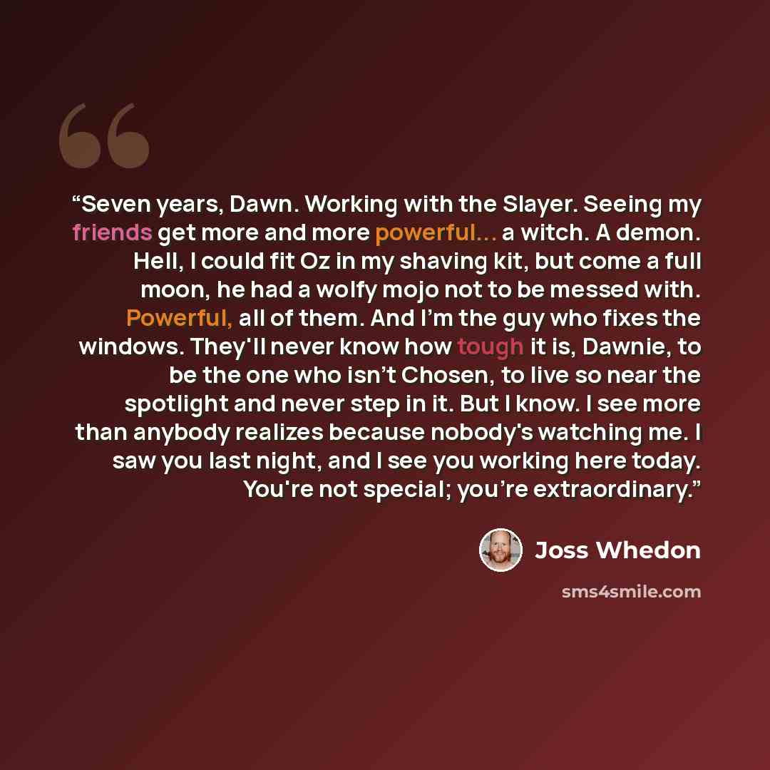 “Seven years, Dawn. Working with the Slayer. Seeing my friends get more and more powerful... a witch. A demon. Hell, I could fit Oz in my shaving kit, but come a full moon, he had a wolfy mojo not to be messed with. Powerful, all of them. And I'm the guy who fixes the windows. They'll never know…” quote by Joss Whedon