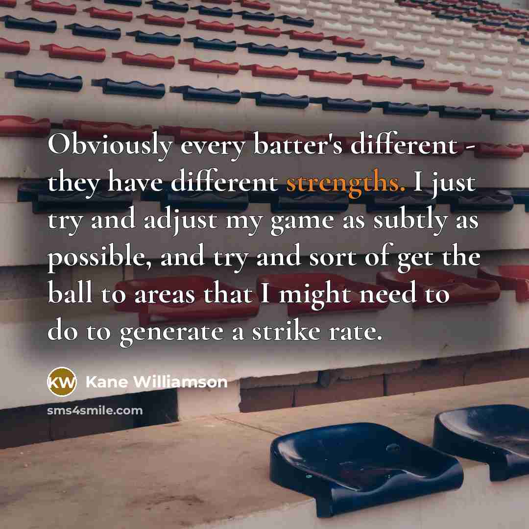 “Obviously every batter's different - they have different strengths. I just try and adjust my game as subtly as possible, and try and sort of get the ball to areas that I might need to do to generate a strike rate.” quote by Kane Williamson