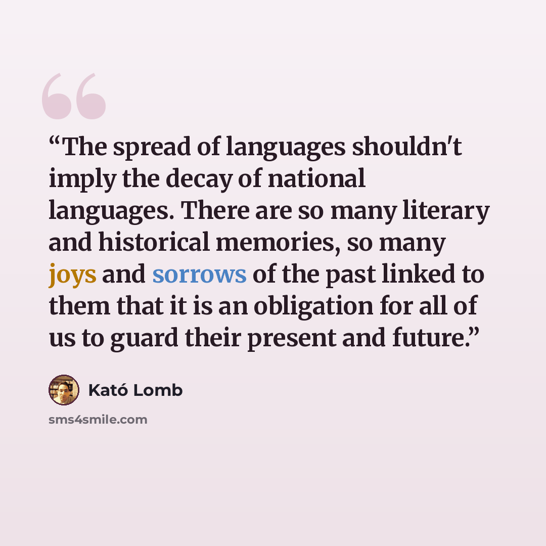 “The spread of languages shouldn't imply the decay of national languages. There are so many literary and historical memories, so many joys and sorrows of the past linked to them that it is an obligation for all of us to guard their present and future.” quote by Kató Lomb