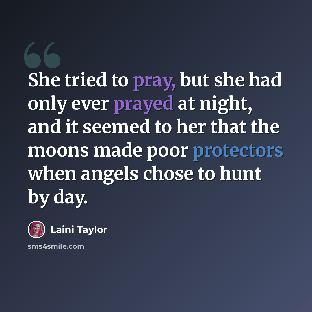 “She tried to pray, but she had only ever prayed at night, and it seemed to her that the moons made poor protectors when angels chose to hunt by day.” quote by Laini Taylor