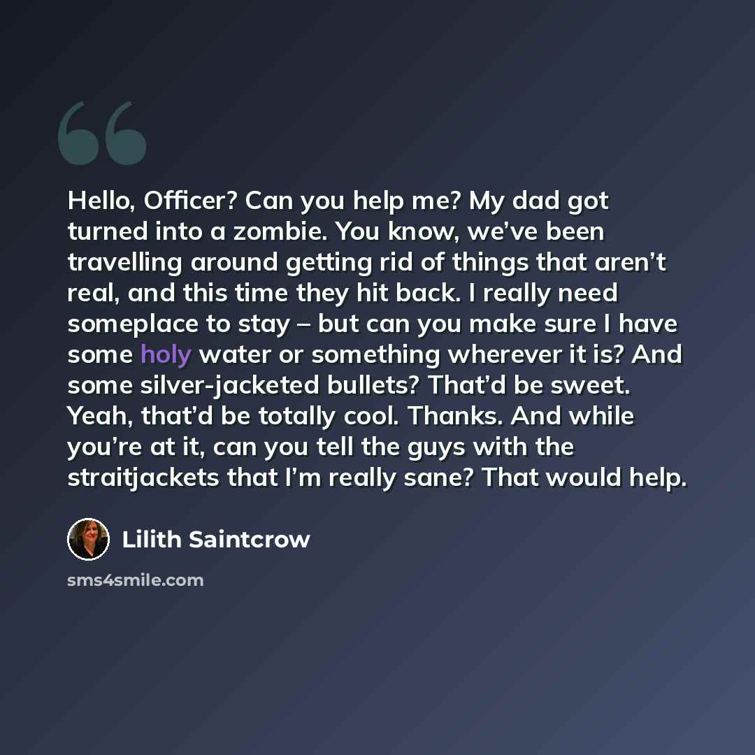 “Hello, Officer? Can you help me? My dad got turned into a zombie. You know, we’ve been travelling around getting rid of things that aren’t real, and this time they hit back. I really need someplace to stay – but can you make sure I have some holy water or something wherever it is? And some…” quote by Lilith Saintcrow
