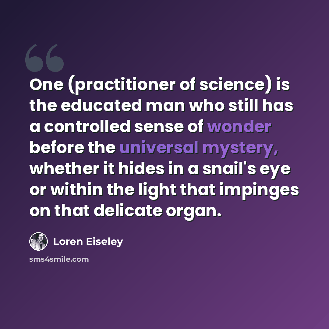“One (practitioner of science) is the educated man who still has a controlled sense of wonder before the universal mystery, whether it hides in a snail's eye or within the light that impinges on that delicate organ.” quote by Loren Eiseley
