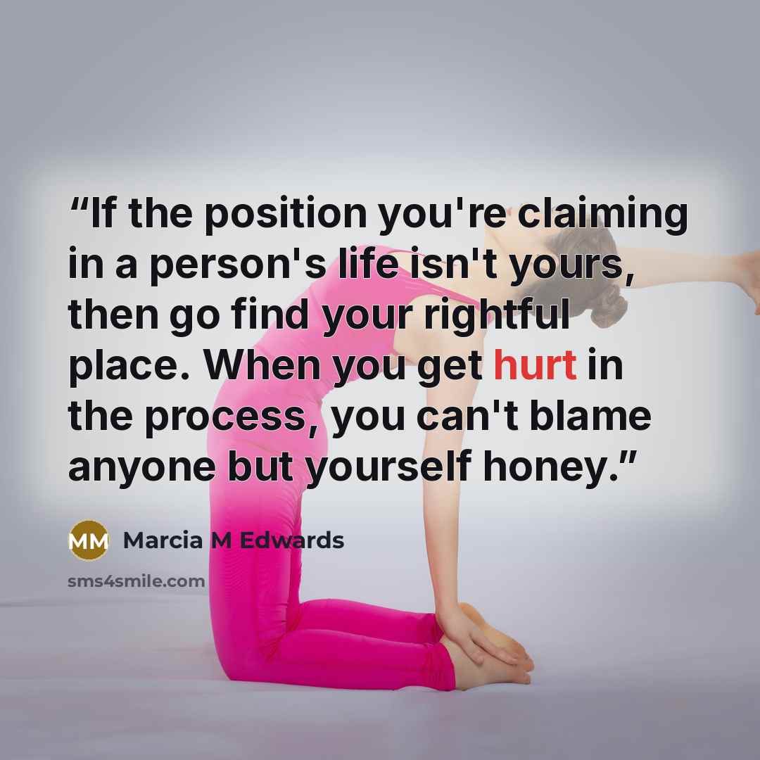 “If the position you're claiming in a person's life isn't yours, then go find your rightful place. When you get hurt in the process, you can't blame anyone but yourself honey.” quote by Marcia M Edwards