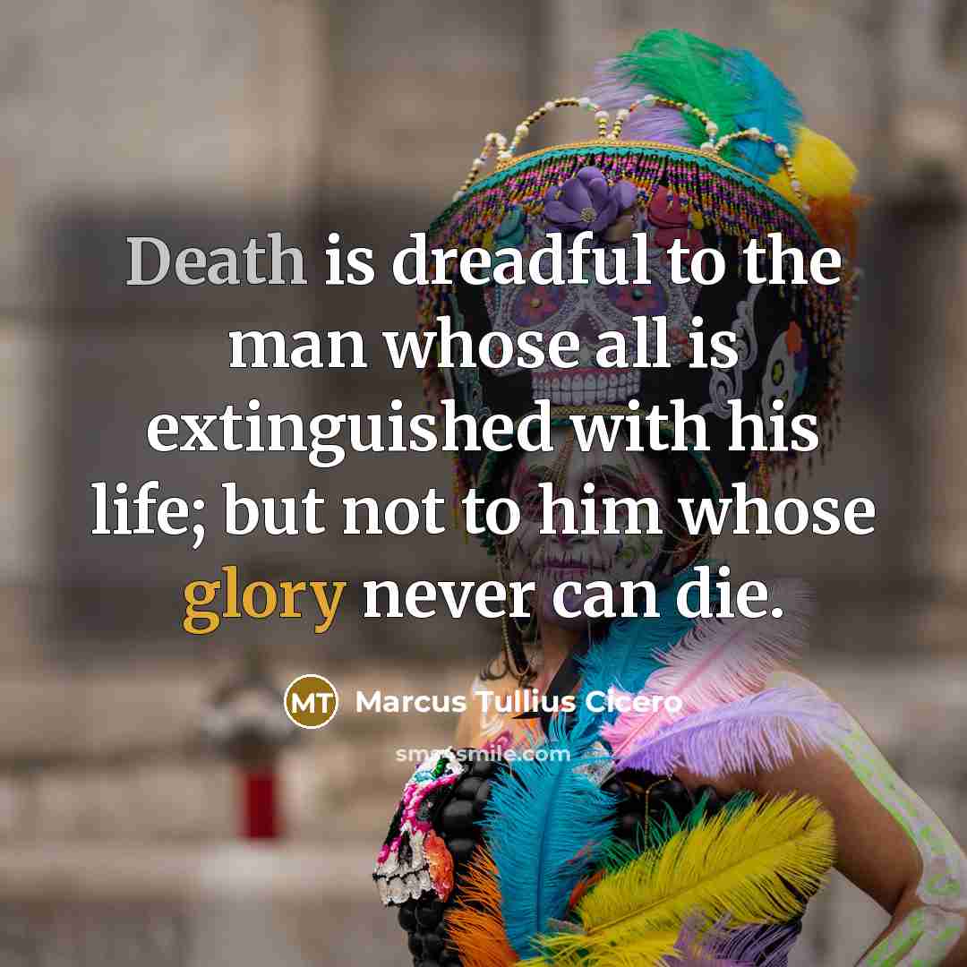 “Death is dreadful to the man whose all is extinguished with his life; but not to him whose glory never can die.” quote by Marcus Tullius Cicero