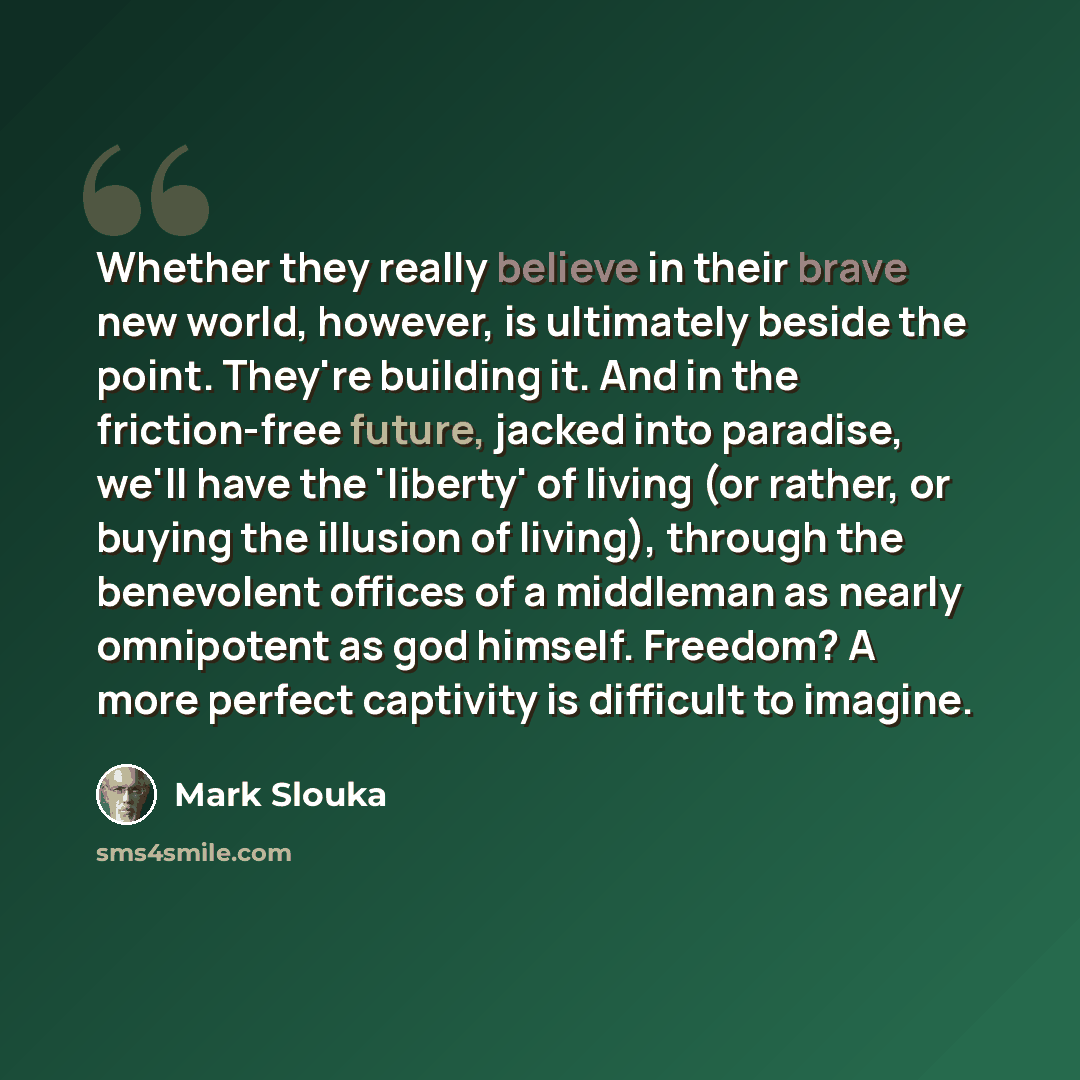 “Whether they really believe in their brave new world, however, is ultimately beside the point. They're building it. And in the friction-free future, jacked into paradise, we'll have the 'liberty' of living (or rather, or buying the illusion of living), through the benevolent offices of a middleman…” quote by Mark Slouka