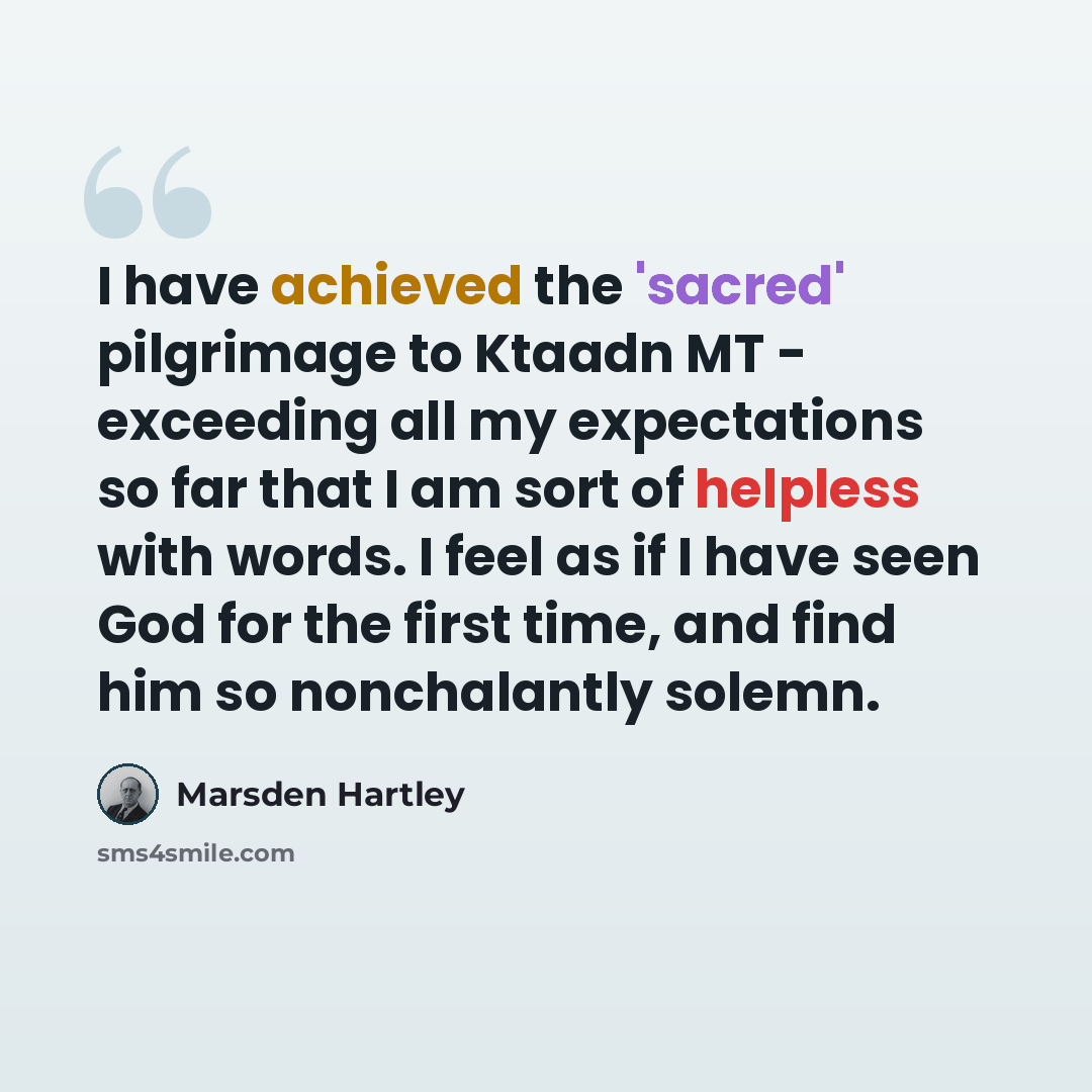 “I have achieved the 'sacred' pilgrimage to Ktaadn MT - exceeding all my expectations so far that I am sort of helpless with words. I feel as if I have seen God for the first time, and find him so nonchalantly solemn.” quote by Marsden Hartley