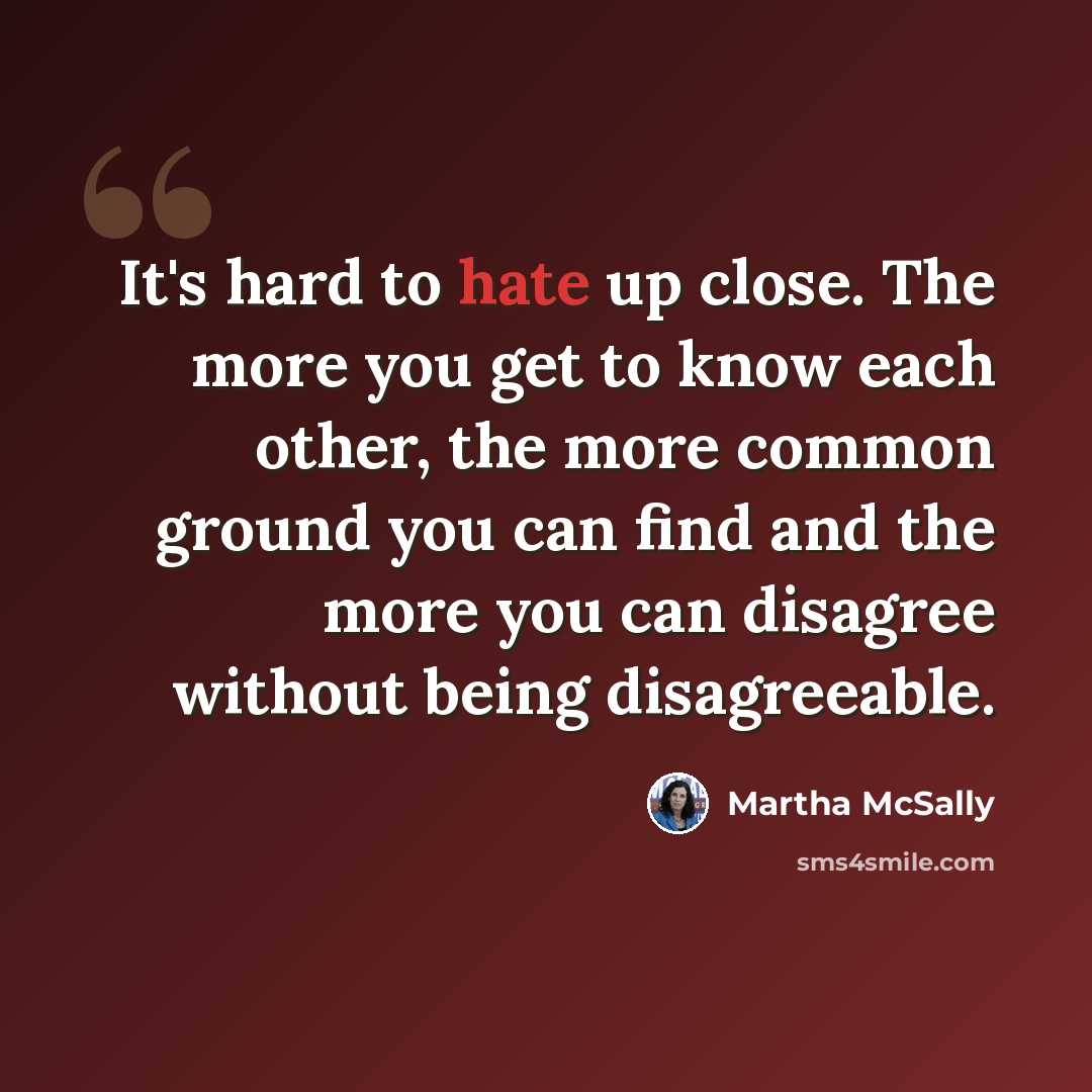 “It's hard to hate up close. The more you get to know each other, the more common ground you can find and the more you can disagree without being disagreeable.” quote by Martha McSally