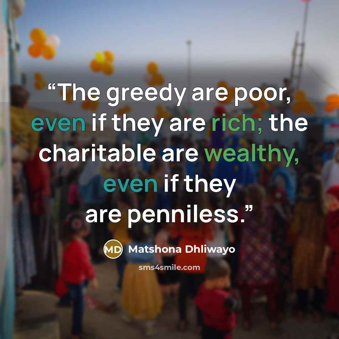 “The greedy are poor, even if they are rich; the charitable are wealthy, even if they are penniless.” quote by Matshona Dhliwayo