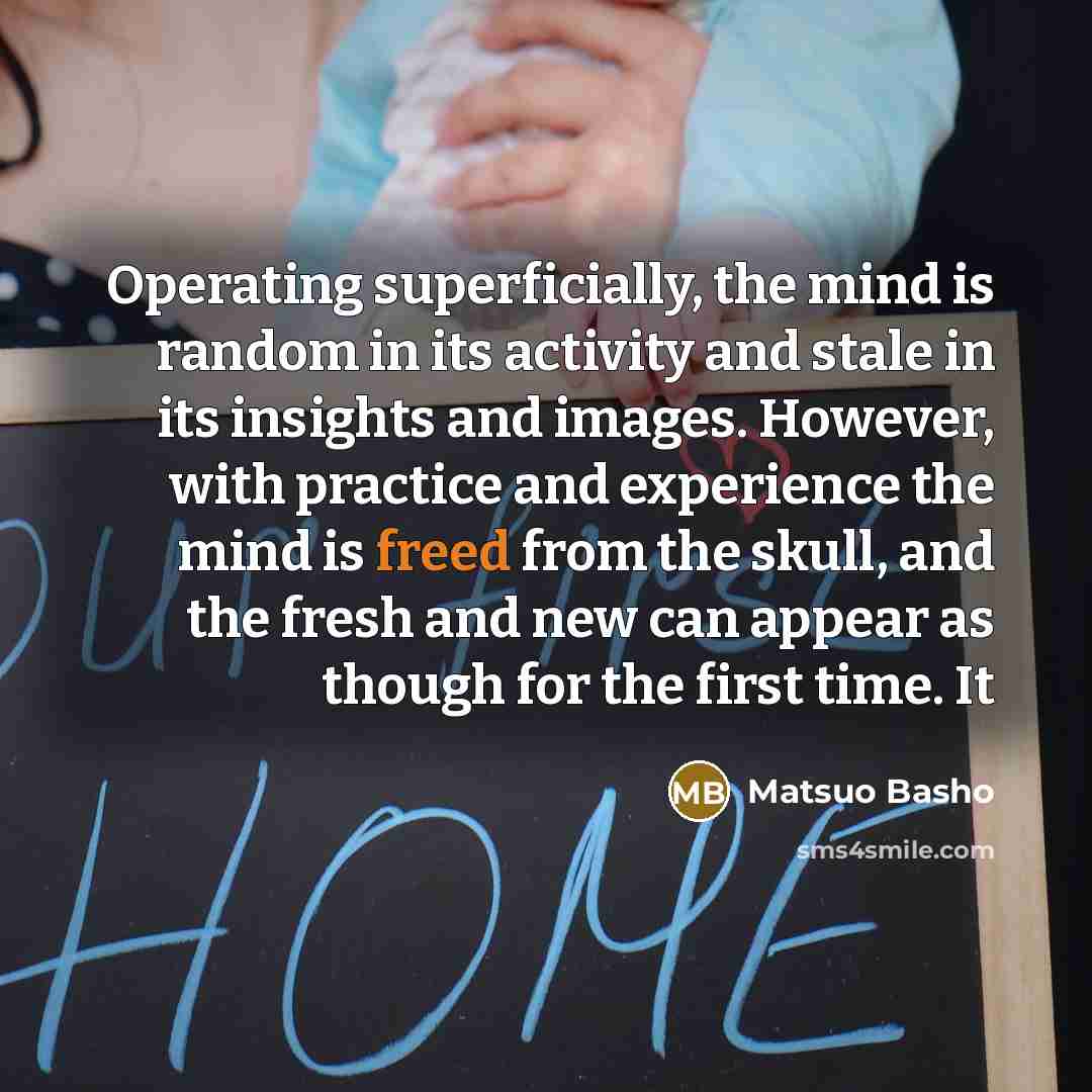 “Operating superficially, the mind is random in its activity and stale in its insights and images. However, with practice and experience the mind is freed from the skull, and the fresh and new can appear as though for the first time. It” quote by Matsuo Basho