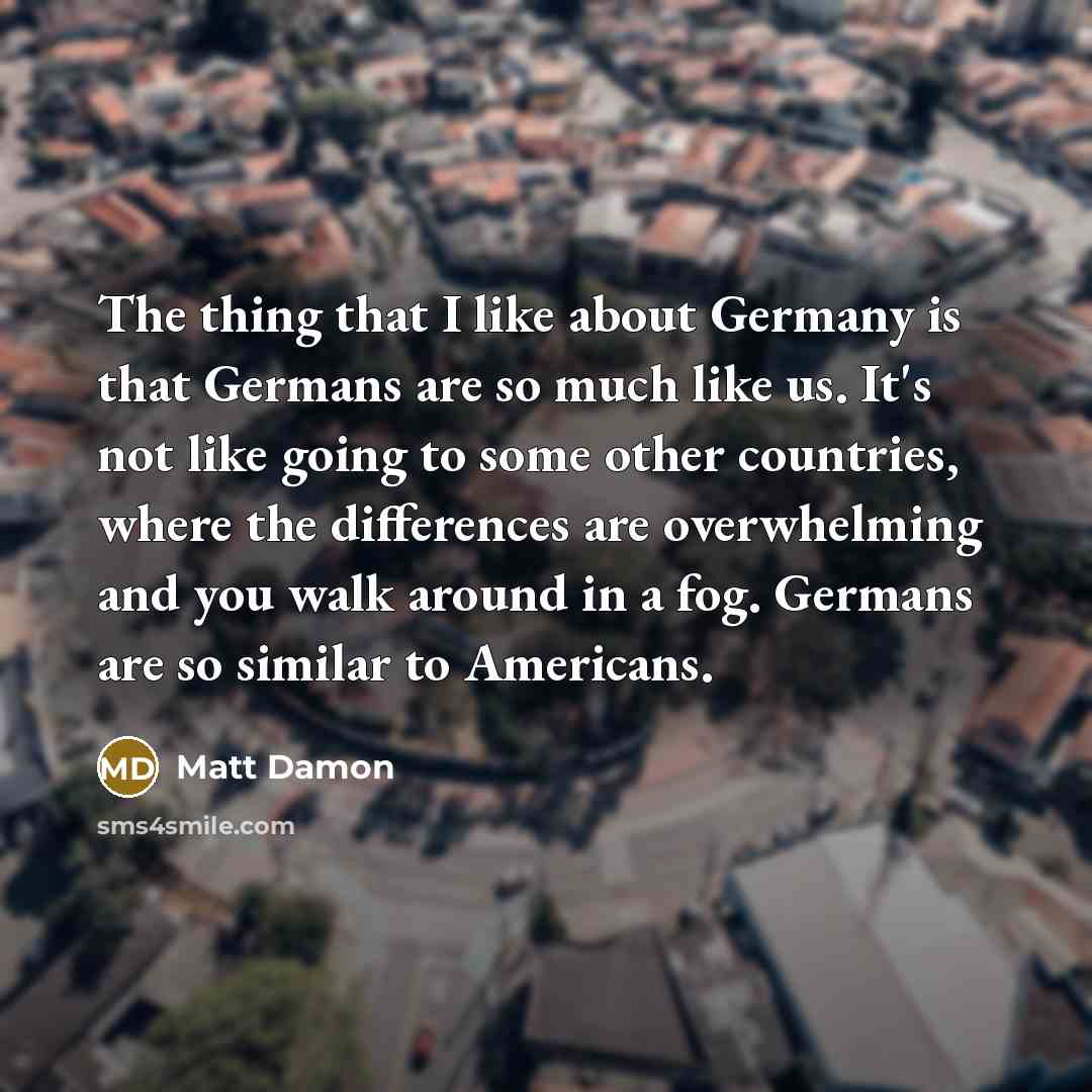“The thing that I like about Germany is that Germans are so much like us. It's not like going to some other countries, where the differences are overwhelming and you walk around in a fog. Germans are so similar to Americans.” quote by Matt Damon