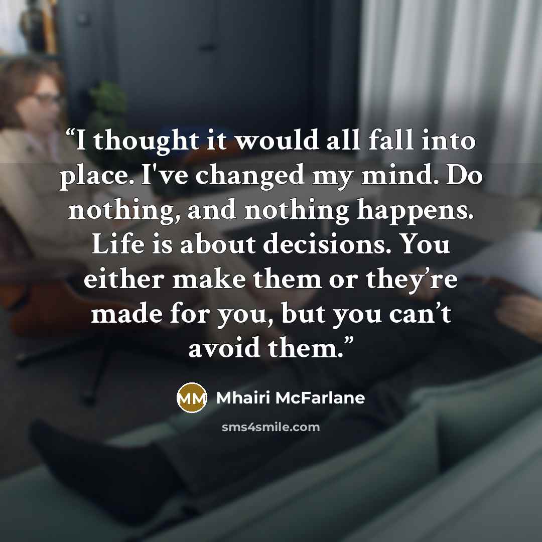 “I thought it would all fall into place. I've changed my mind. Do nothing, and nothing happens. Life is about decisions. You either make them or they’re made for you, but you can’t avoid them.” quote by Mhairi McFarlane