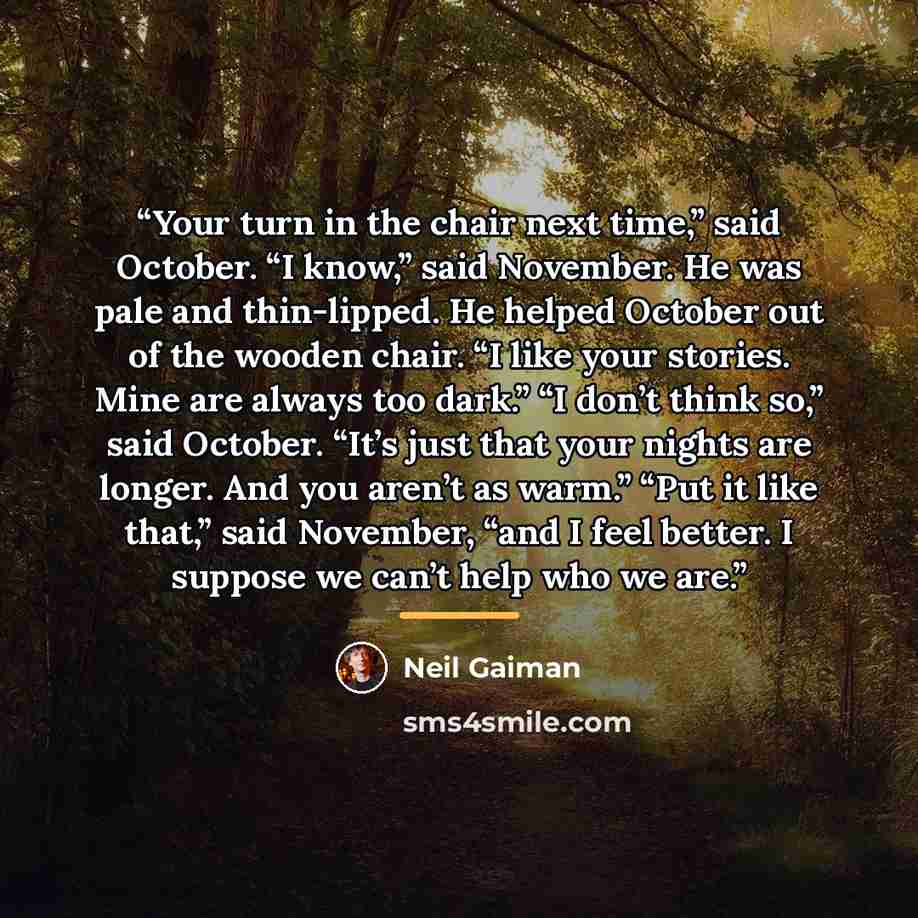“Your turn in the chair next time,” said October. “I know,” said November. He was pale and thin-lipped. He helped October out of the wooden chair. “I like your stories. Mine are always too dark.” “I don’t think so,” said October. “It’s just that your nights are longer. And you aren’t as warm.” “Put…” quote by Neil Gaiman