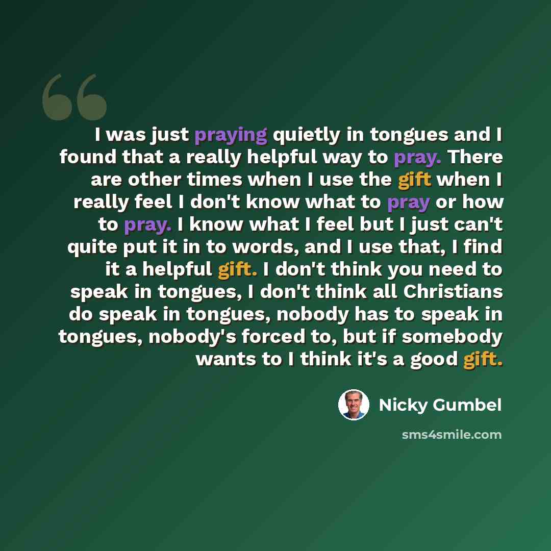 “I was just praying quietly in tongues and I found that a really helpful way to pray. There are other times when I use the gift when I really feel I don't know what to pray or how to pray. I know what I feel but I just can't quite put it in to words, and I use that, I find it a helpful gift. I…” quote by Nicky Gumbel